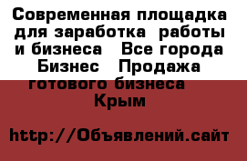 Современная площадка для заработка, работы и бизнеса - Все города Бизнес » Продажа готового бизнеса   . Крым